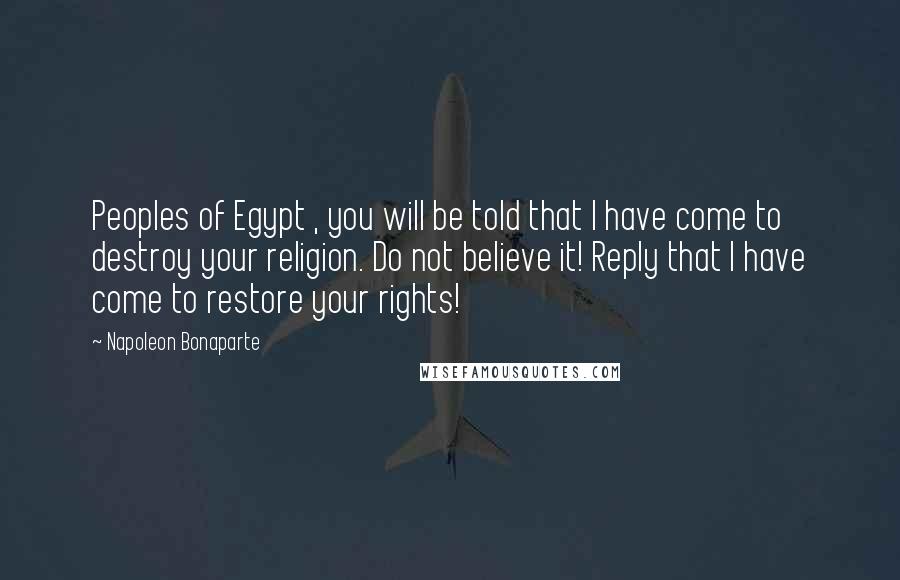 Napoleon Bonaparte Quotes: Peoples of Egypt , you will be told that I have come to destroy your religion. Do not believe it! Reply that I have come to restore your rights!