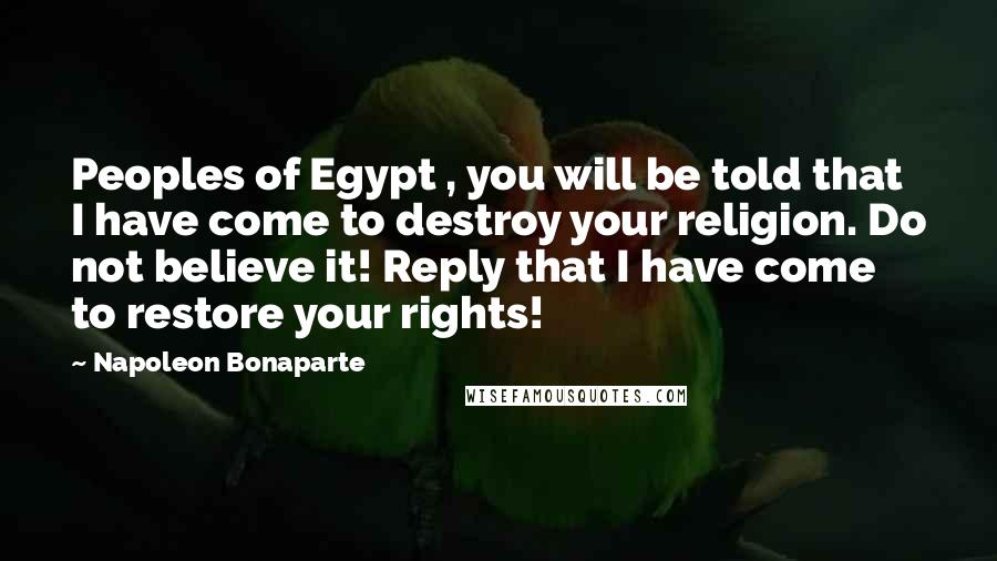 Napoleon Bonaparte Quotes: Peoples of Egypt , you will be told that I have come to destroy your religion. Do not believe it! Reply that I have come to restore your rights!