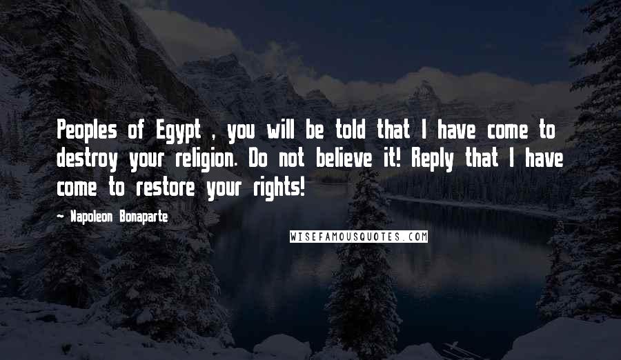 Napoleon Bonaparte Quotes: Peoples of Egypt , you will be told that I have come to destroy your religion. Do not believe it! Reply that I have come to restore your rights!