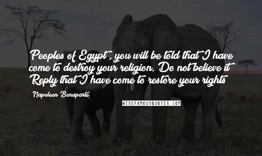 Napoleon Bonaparte Quotes: Peoples of Egypt , you will be told that I have come to destroy your religion. Do not believe it! Reply that I have come to restore your rights!