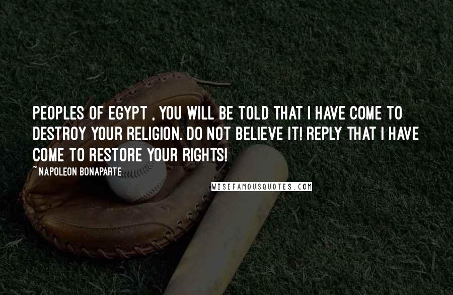 Napoleon Bonaparte Quotes: Peoples of Egypt , you will be told that I have come to destroy your religion. Do not believe it! Reply that I have come to restore your rights!