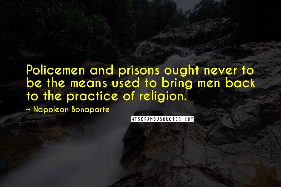 Napoleon Bonaparte Quotes: Policemen and prisons ought never to be the means used to bring men back to the practice of religion.