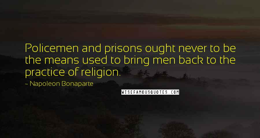 Napoleon Bonaparte Quotes: Policemen and prisons ought never to be the means used to bring men back to the practice of religion.