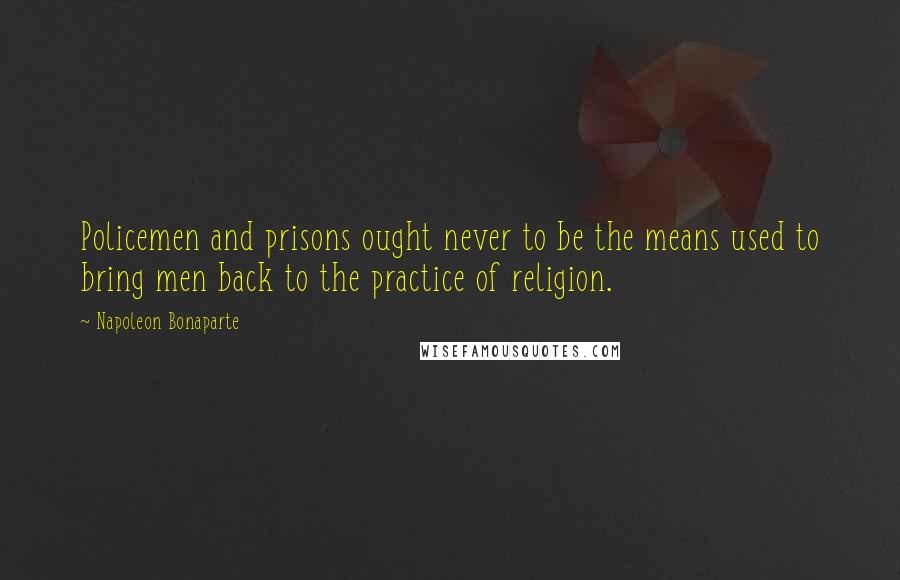 Napoleon Bonaparte Quotes: Policemen and prisons ought never to be the means used to bring men back to the practice of religion.