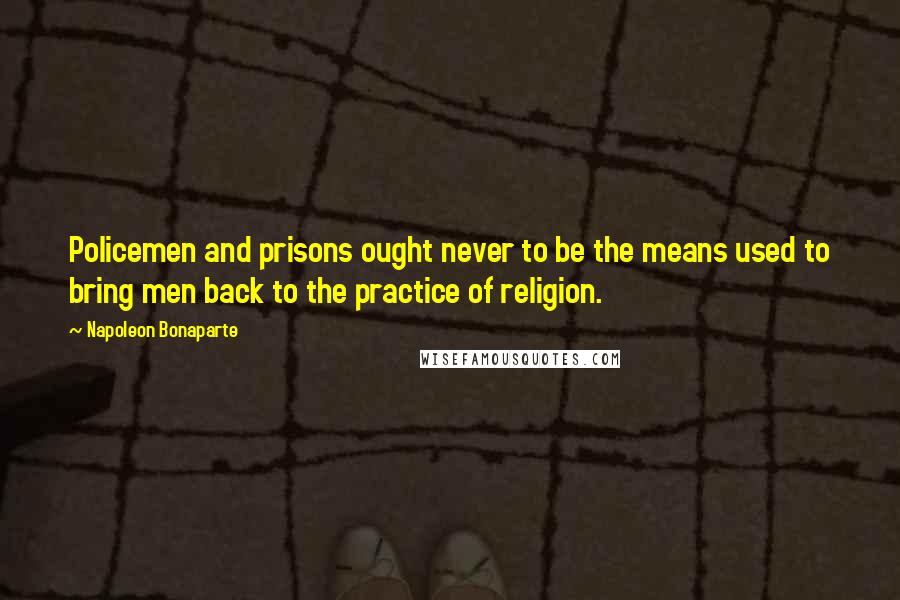 Napoleon Bonaparte Quotes: Policemen and prisons ought never to be the means used to bring men back to the practice of religion.