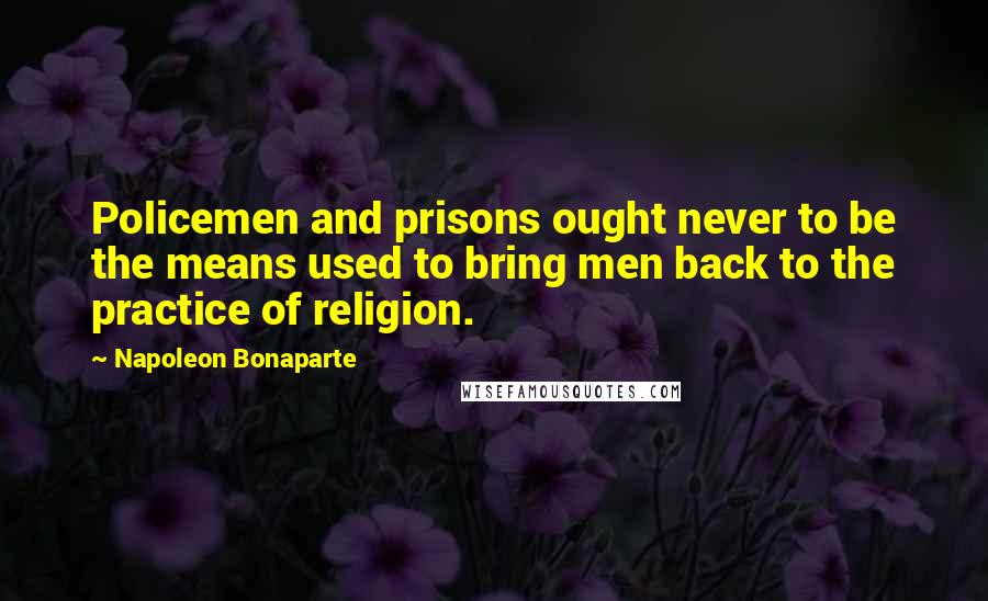 Napoleon Bonaparte Quotes: Policemen and prisons ought never to be the means used to bring men back to the practice of religion.