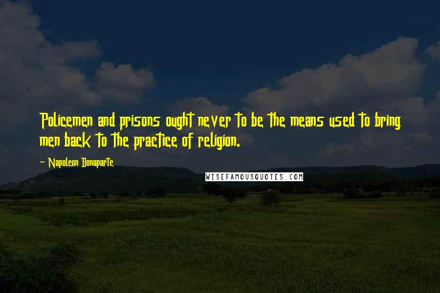 Napoleon Bonaparte Quotes: Policemen and prisons ought never to be the means used to bring men back to the practice of religion.