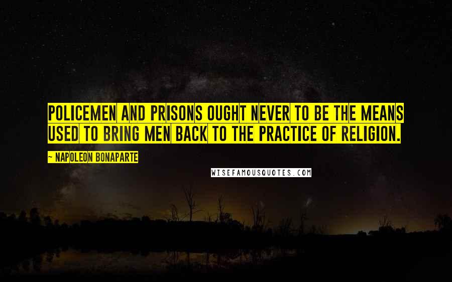 Napoleon Bonaparte Quotes: Policemen and prisons ought never to be the means used to bring men back to the practice of religion.