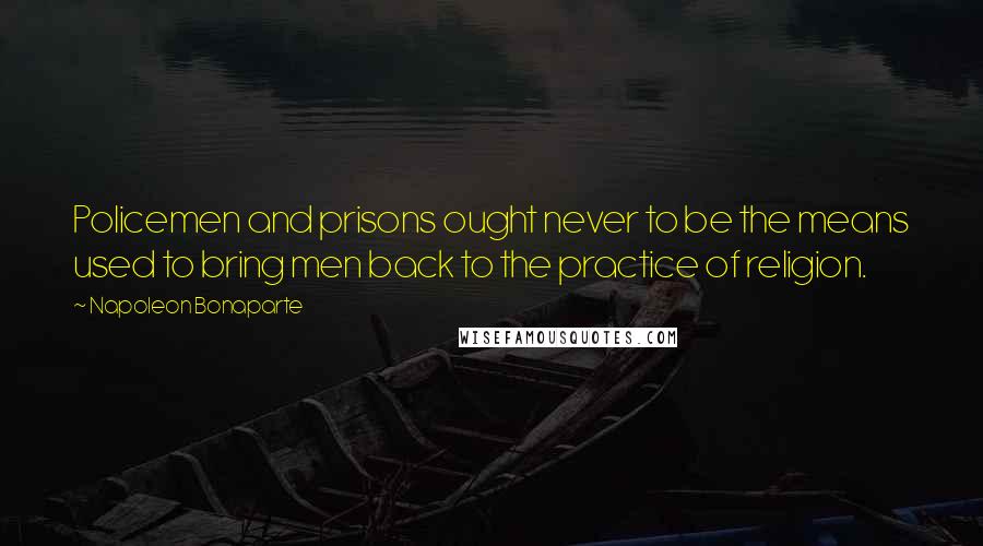 Napoleon Bonaparte Quotes: Policemen and prisons ought never to be the means used to bring men back to the practice of religion.