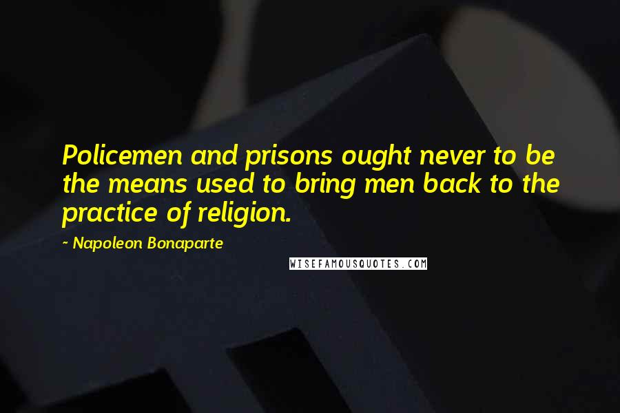 Napoleon Bonaparte Quotes: Policemen and prisons ought never to be the means used to bring men back to the practice of religion.