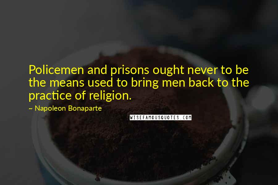 Napoleon Bonaparte Quotes: Policemen and prisons ought never to be the means used to bring men back to the practice of religion.