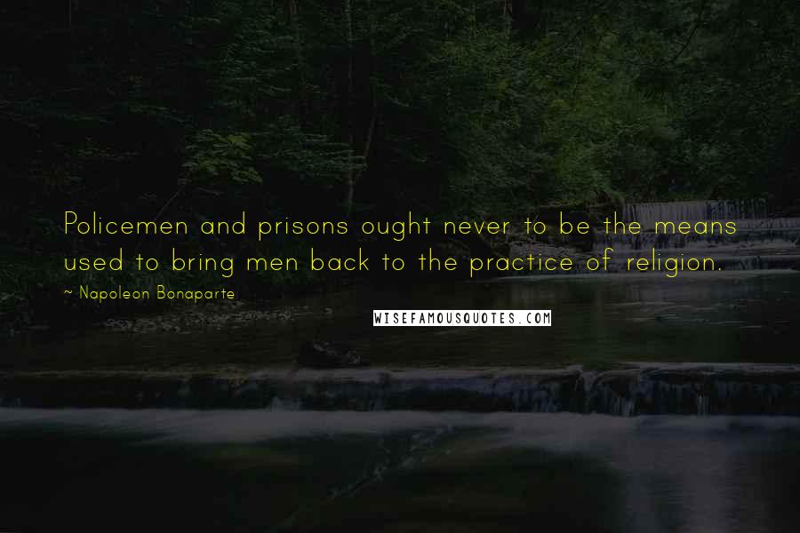 Napoleon Bonaparte Quotes: Policemen and prisons ought never to be the means used to bring men back to the practice of religion.
