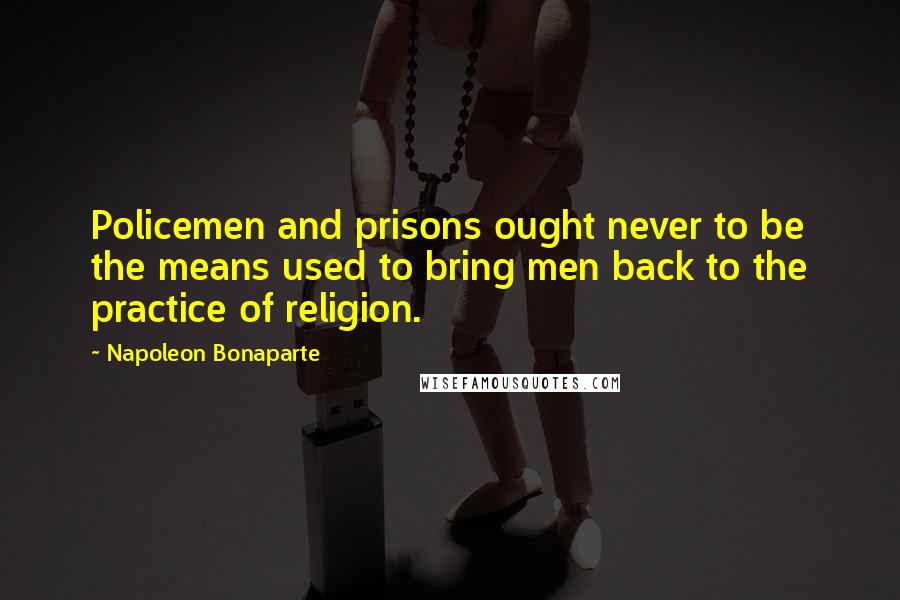 Napoleon Bonaparte Quotes: Policemen and prisons ought never to be the means used to bring men back to the practice of religion.