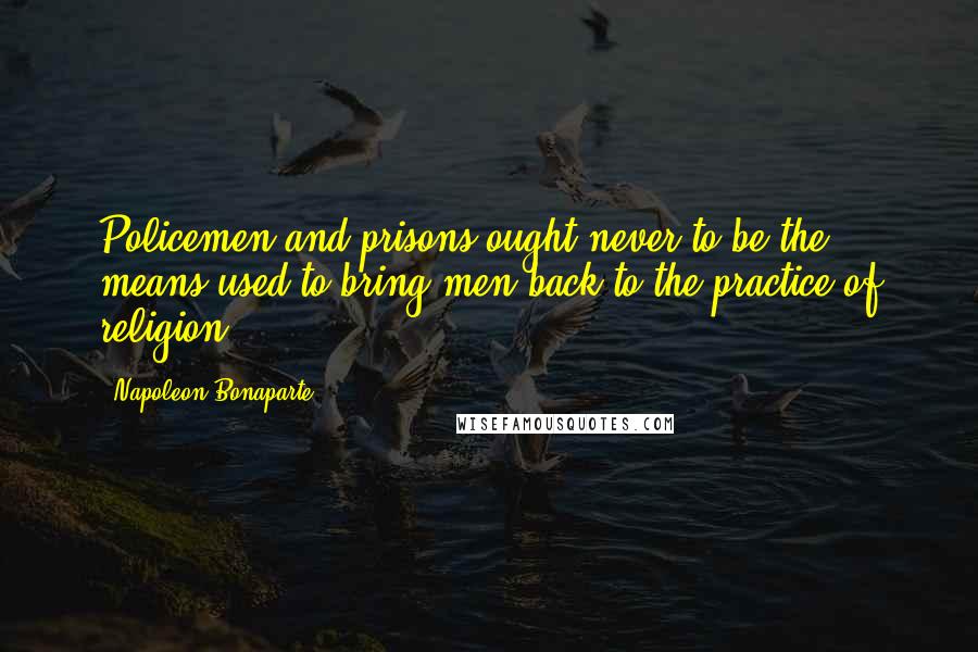 Napoleon Bonaparte Quotes: Policemen and prisons ought never to be the means used to bring men back to the practice of religion.