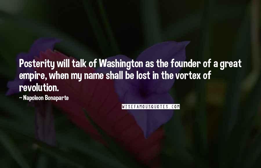 Napoleon Bonaparte Quotes: Posterity will talk of Washington as the founder of a great empire, when my name shall be lost in the vortex of revolution.