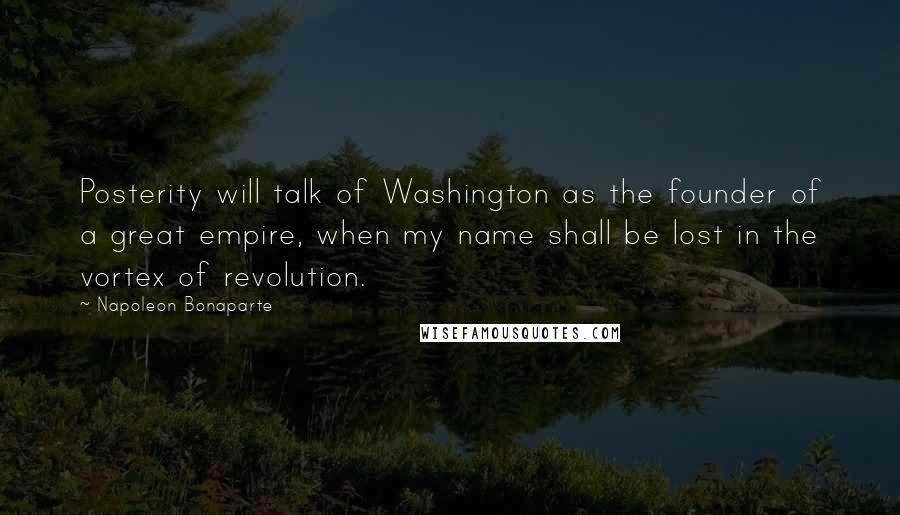 Napoleon Bonaparte Quotes: Posterity will talk of Washington as the founder of a great empire, when my name shall be lost in the vortex of revolution.