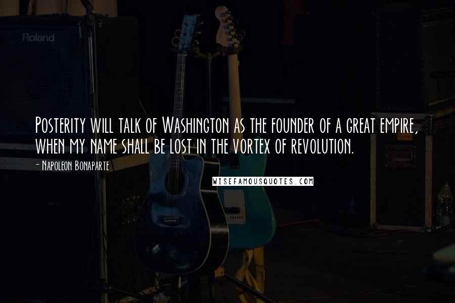 Napoleon Bonaparte Quotes: Posterity will talk of Washington as the founder of a great empire, when my name shall be lost in the vortex of revolution.