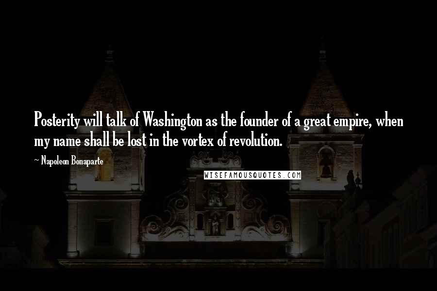 Napoleon Bonaparte Quotes: Posterity will talk of Washington as the founder of a great empire, when my name shall be lost in the vortex of revolution.