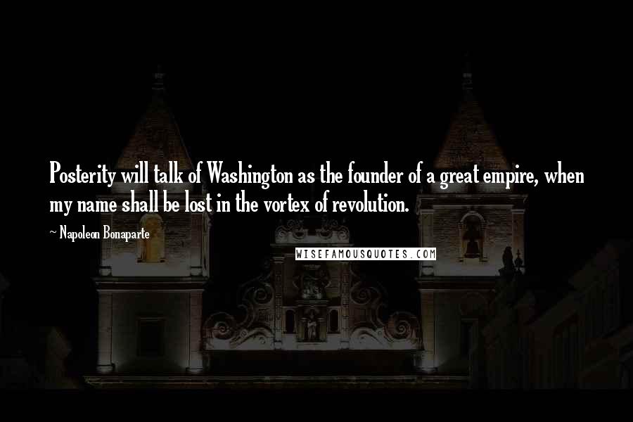 Napoleon Bonaparte Quotes: Posterity will talk of Washington as the founder of a great empire, when my name shall be lost in the vortex of revolution.