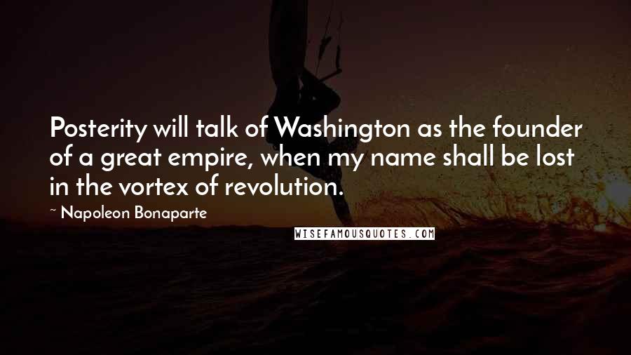 Napoleon Bonaparte Quotes: Posterity will talk of Washington as the founder of a great empire, when my name shall be lost in the vortex of revolution.