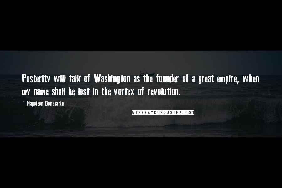 Napoleon Bonaparte Quotes: Posterity will talk of Washington as the founder of a great empire, when my name shall be lost in the vortex of revolution.