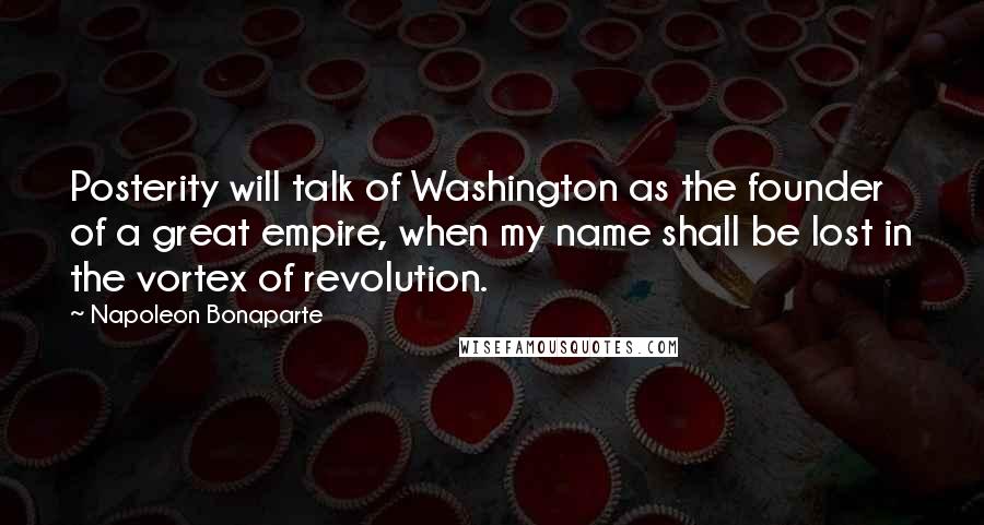 Napoleon Bonaparte Quotes: Posterity will talk of Washington as the founder of a great empire, when my name shall be lost in the vortex of revolution.