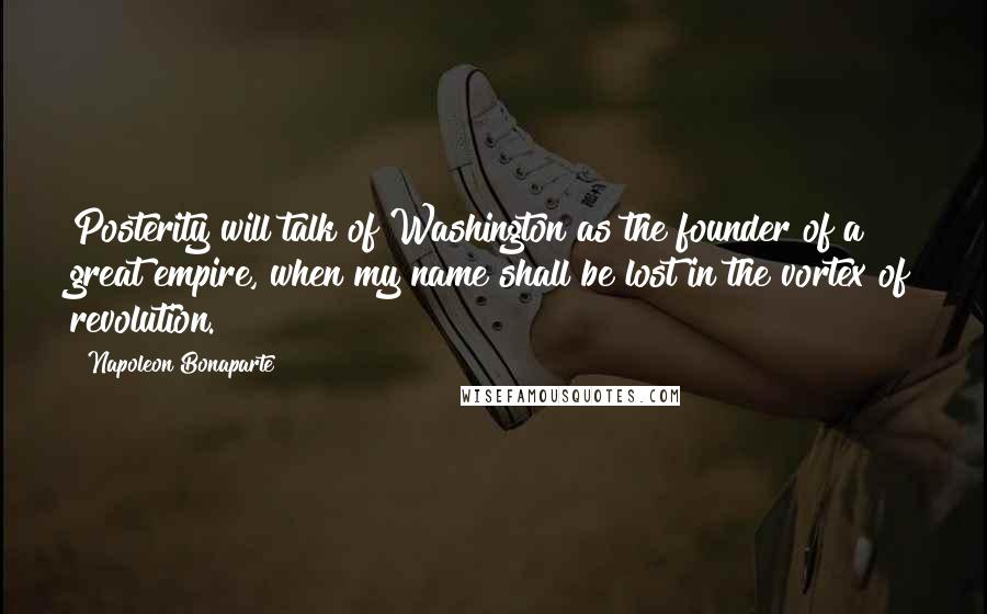 Napoleon Bonaparte Quotes: Posterity will talk of Washington as the founder of a great empire, when my name shall be lost in the vortex of revolution.