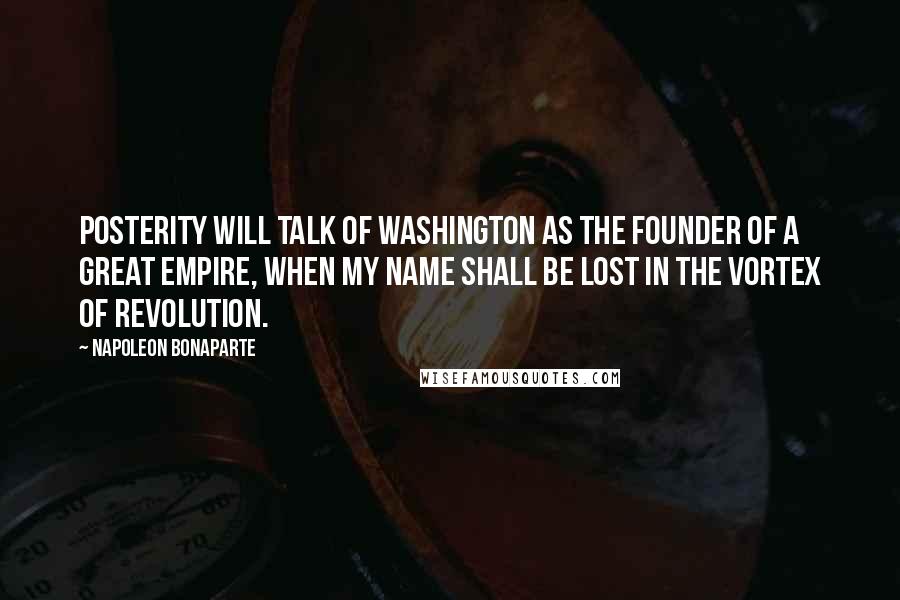 Napoleon Bonaparte Quotes: Posterity will talk of Washington as the founder of a great empire, when my name shall be lost in the vortex of revolution.