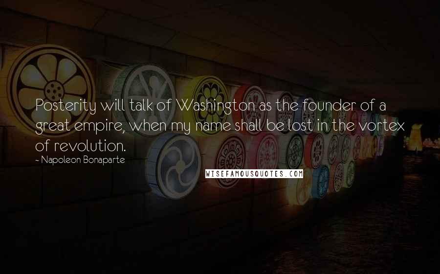 Napoleon Bonaparte Quotes: Posterity will talk of Washington as the founder of a great empire, when my name shall be lost in the vortex of revolution.