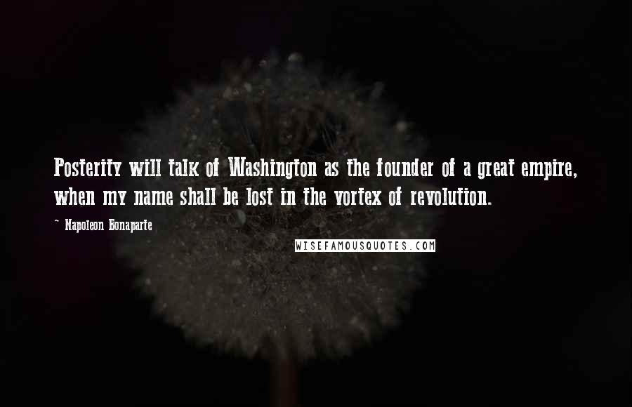 Napoleon Bonaparte Quotes: Posterity will talk of Washington as the founder of a great empire, when my name shall be lost in the vortex of revolution.