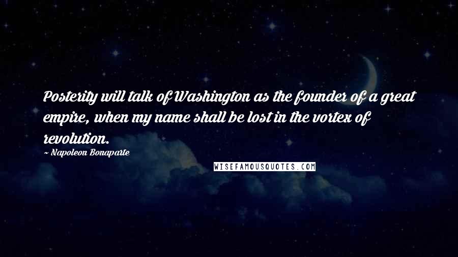 Napoleon Bonaparte Quotes: Posterity will talk of Washington as the founder of a great empire, when my name shall be lost in the vortex of revolution.