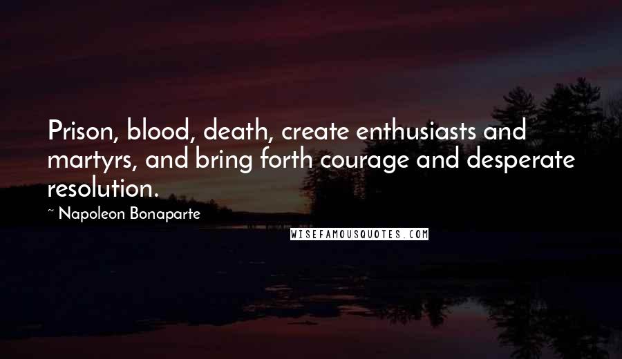 Napoleon Bonaparte Quotes: Prison, blood, death, create enthusiasts and martyrs, and bring forth courage and desperate resolution.