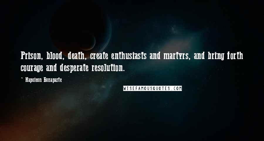 Napoleon Bonaparte Quotes: Prison, blood, death, create enthusiasts and martyrs, and bring forth courage and desperate resolution.