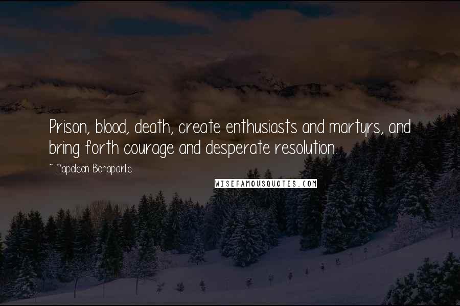 Napoleon Bonaparte Quotes: Prison, blood, death, create enthusiasts and martyrs, and bring forth courage and desperate resolution.