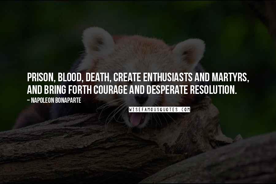 Napoleon Bonaparte Quotes: Prison, blood, death, create enthusiasts and martyrs, and bring forth courage and desperate resolution.