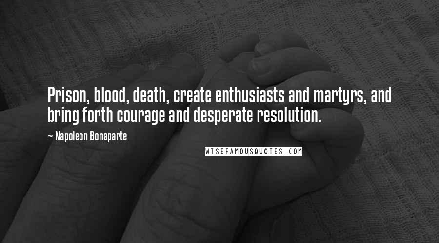 Napoleon Bonaparte Quotes: Prison, blood, death, create enthusiasts and martyrs, and bring forth courage and desperate resolution.