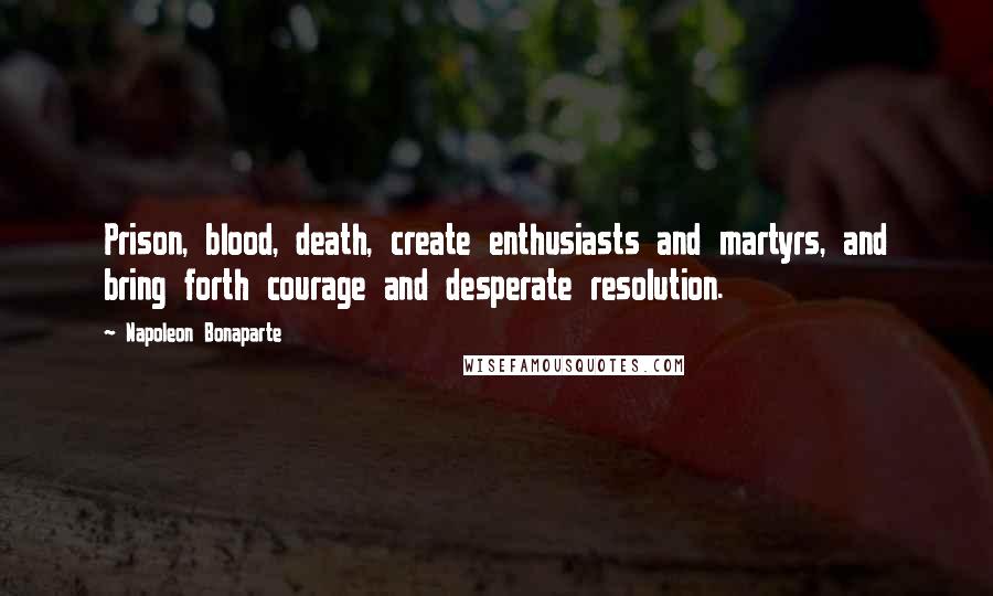 Napoleon Bonaparte Quotes: Prison, blood, death, create enthusiasts and martyrs, and bring forth courage and desperate resolution.