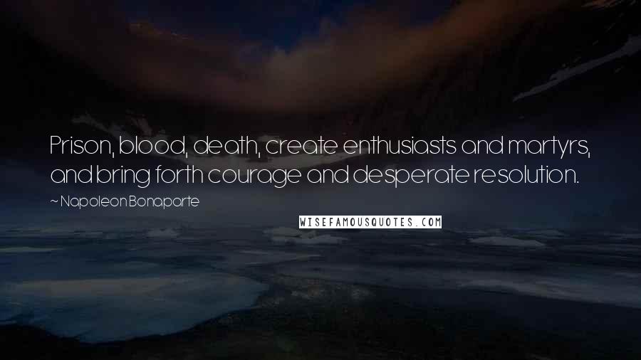 Napoleon Bonaparte Quotes: Prison, blood, death, create enthusiasts and martyrs, and bring forth courage and desperate resolution.