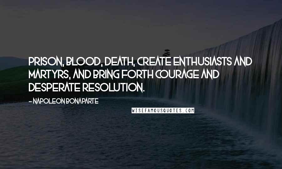 Napoleon Bonaparte Quotes: Prison, blood, death, create enthusiasts and martyrs, and bring forth courage and desperate resolution.