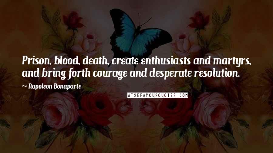 Napoleon Bonaparte Quotes: Prison, blood, death, create enthusiasts and martyrs, and bring forth courage and desperate resolution.