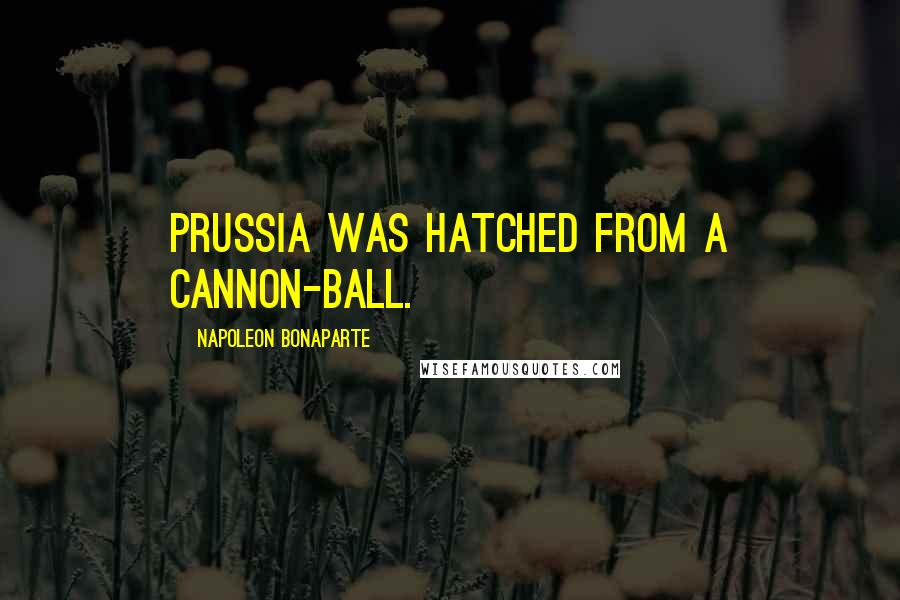 Napoleon Bonaparte Quotes: Prussia was hatched from a cannon-ball.