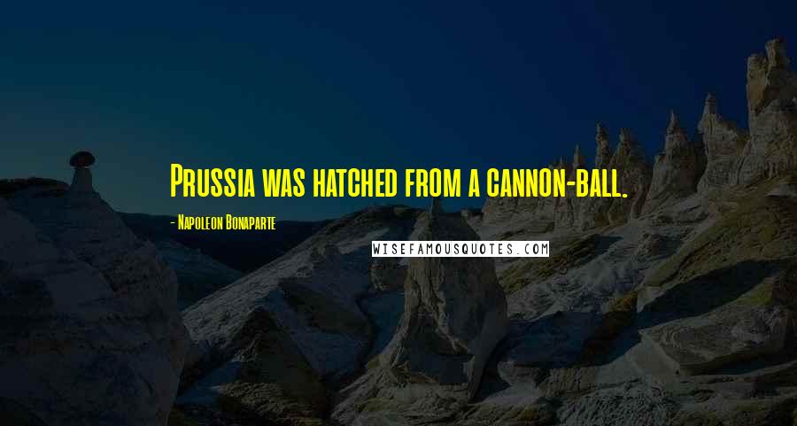 Napoleon Bonaparte Quotes: Prussia was hatched from a cannon-ball.