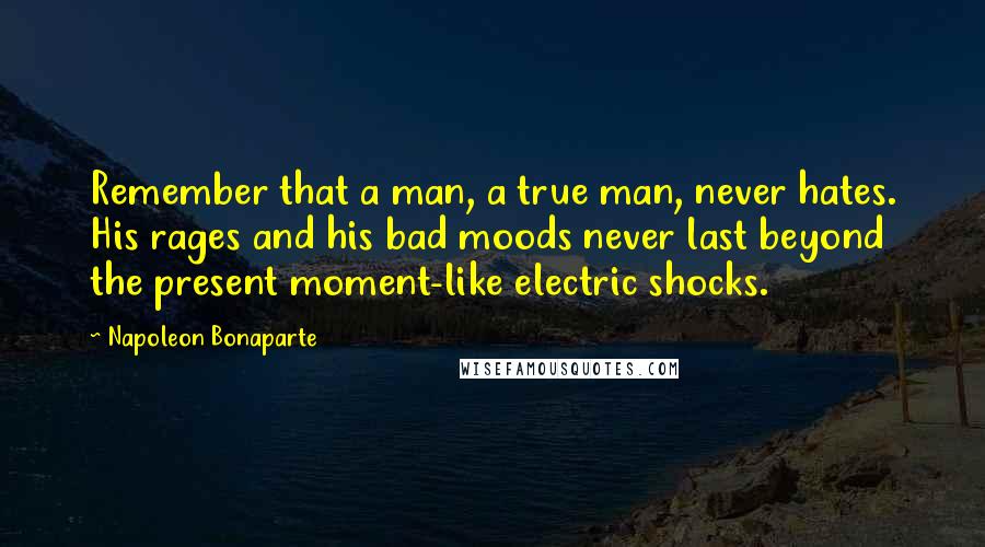 Napoleon Bonaparte Quotes: Remember that a man, a true man, never hates. His rages and his bad moods never last beyond the present moment-like electric shocks.