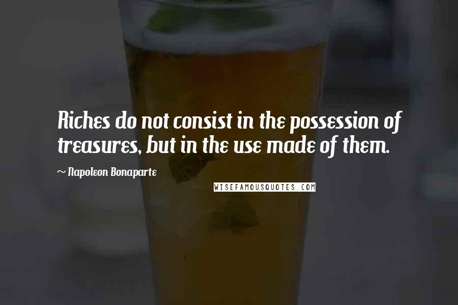 Napoleon Bonaparte Quotes: Riches do not consist in the possession of treasures, but in the use made of them.