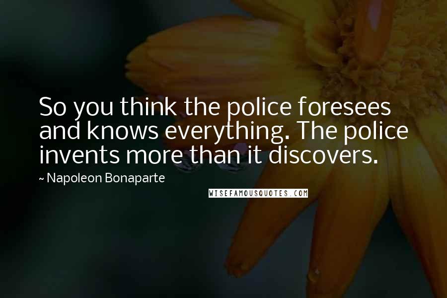 Napoleon Bonaparte Quotes: So you think the police foresees and knows everything. The police invents more than it discovers.