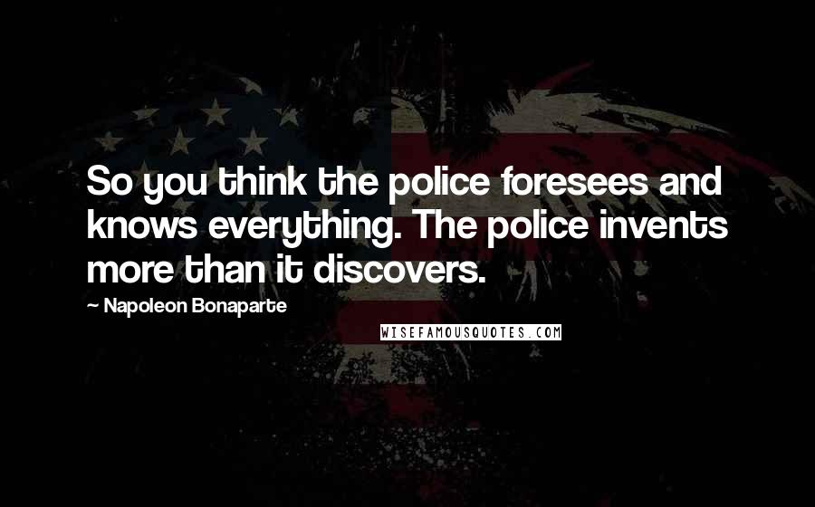 Napoleon Bonaparte Quotes: So you think the police foresees and knows everything. The police invents more than it discovers.