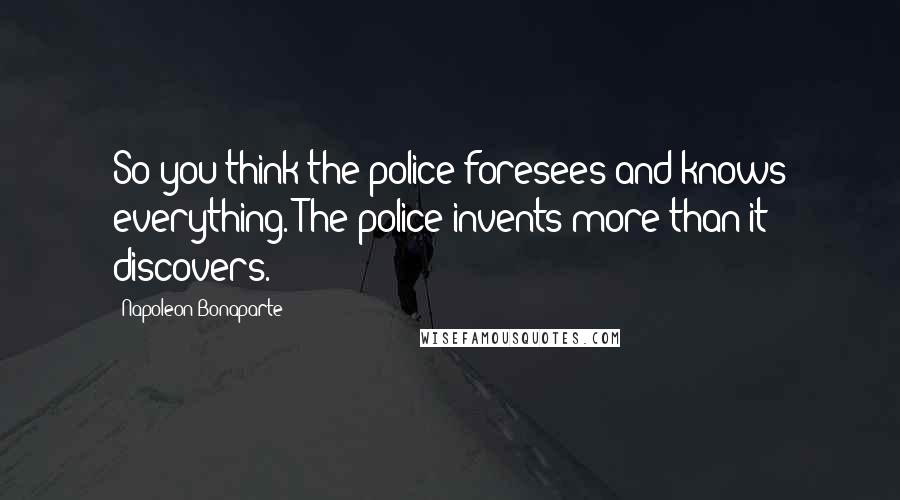 Napoleon Bonaparte Quotes: So you think the police foresees and knows everything. The police invents more than it discovers.