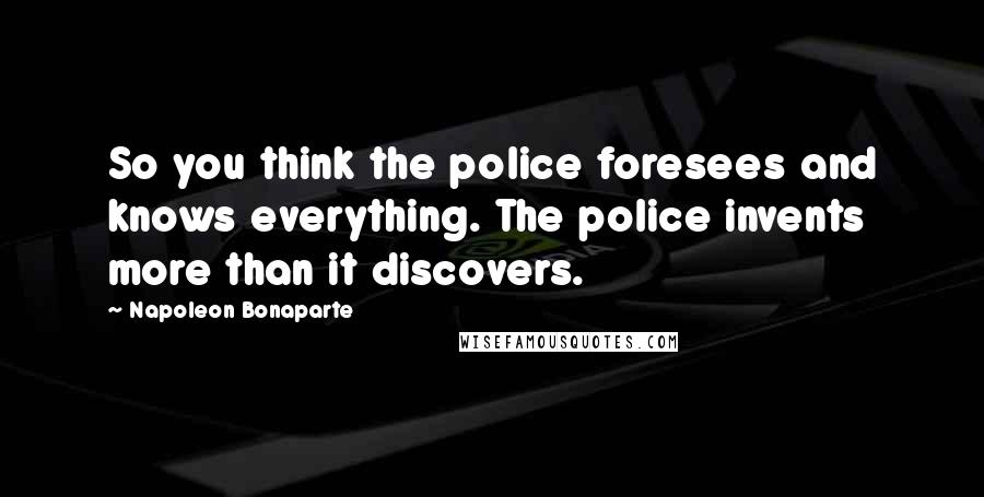 Napoleon Bonaparte Quotes: So you think the police foresees and knows everything. The police invents more than it discovers.