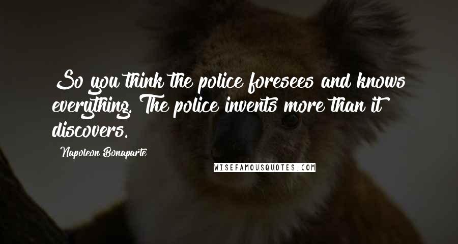 Napoleon Bonaparte Quotes: So you think the police foresees and knows everything. The police invents more than it discovers.