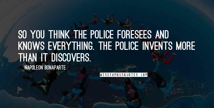 Napoleon Bonaparte Quotes: So you think the police foresees and knows everything. The police invents more than it discovers.